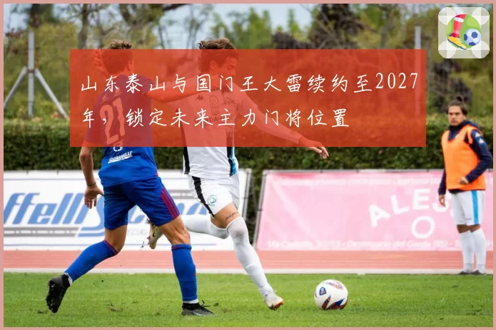 山东泰山与国门王大雷续约至2027年，锁定未来主力门将位置