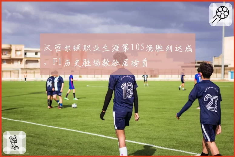 汉密尔顿职业生涯第105场胜利达成，F1历史胜场数独居榜首