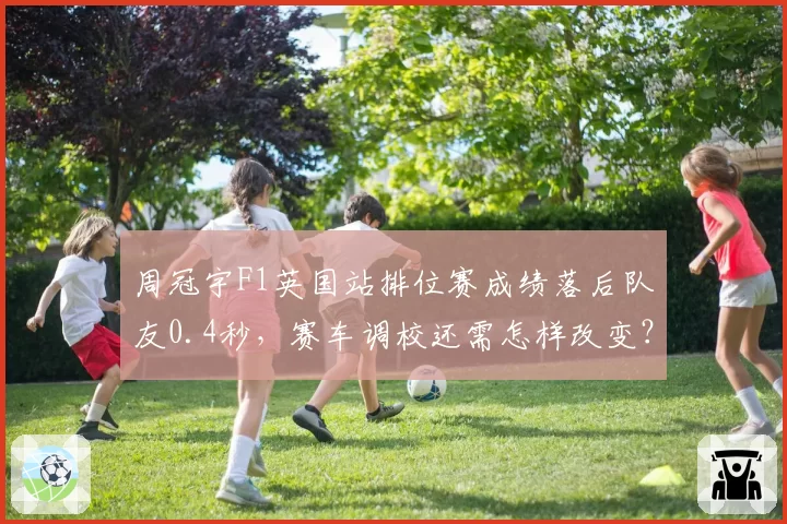 周冠宇F1英国站排位赛成绩落后队友0.4秒,赛车调校还需怎样改变?