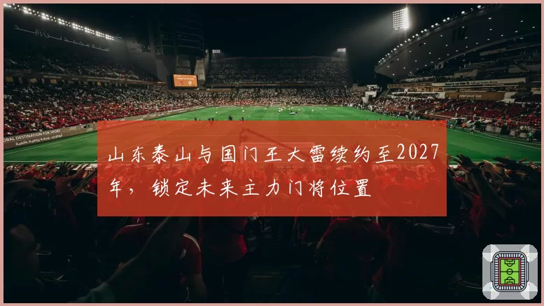 山东泰山与国门王大雷续约至2027年，锁定未来主力门将位置