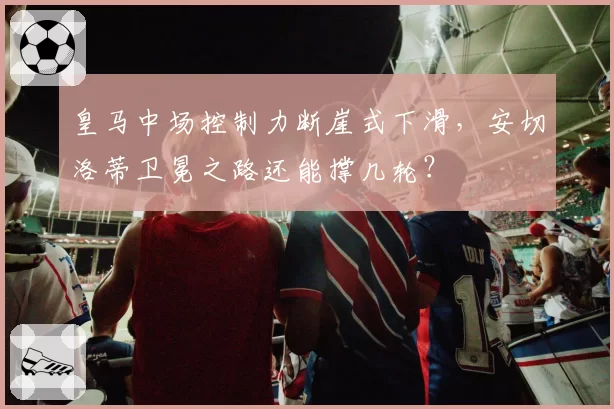 皇马中场控制力断崖式下滑，安切洛蒂卫冕之路还能撑几轮？