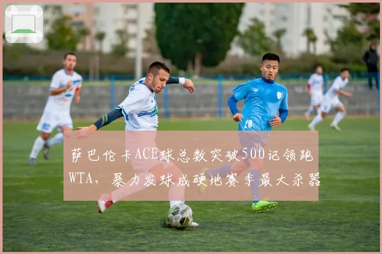 萨巴伦卡ACE球总数突破500记领跑WTA，暴力发球成硬地赛季最大杀器
