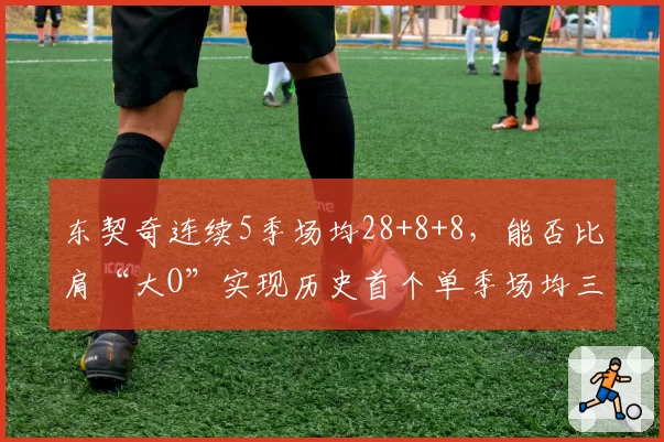 东契奇连续5季场均28+8+8，能否比肩“大O”实现历史首个单季场均三双？