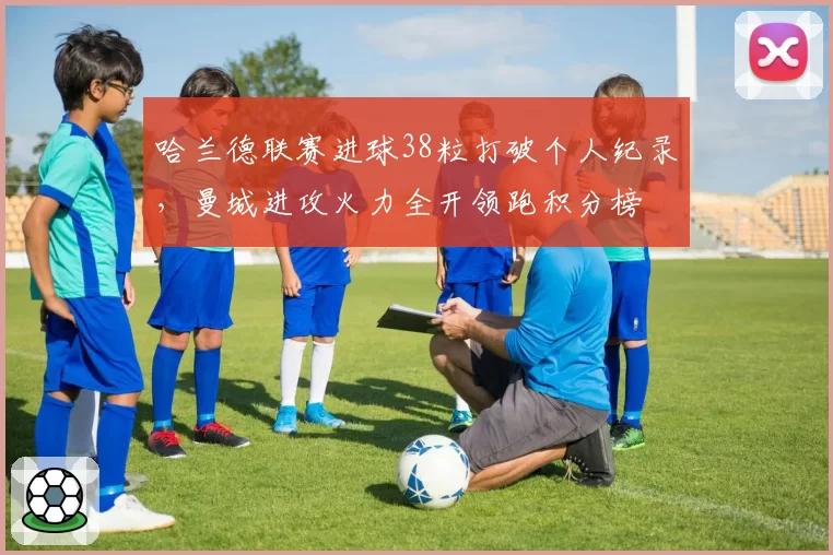 哈兰德联赛进球38粒打破个人纪录，曼城进攻火力全开领跑积分榜