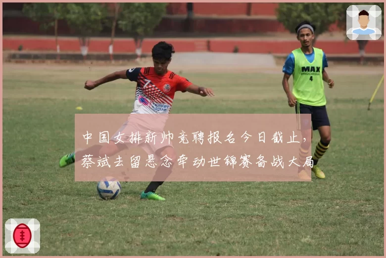 中国女排新帅竞聘报名今日截止,蔡斌去留悬念牵动世锦赛备战大局