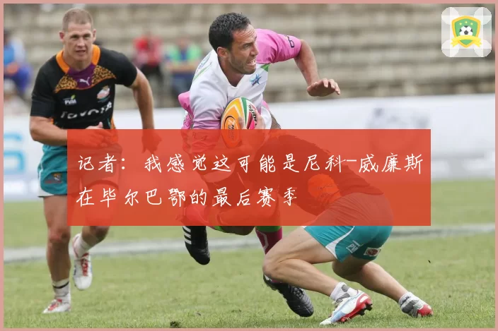 记者：我感觉这可能是尼科-威廉斯在毕尔巴鄂的最后赛季
