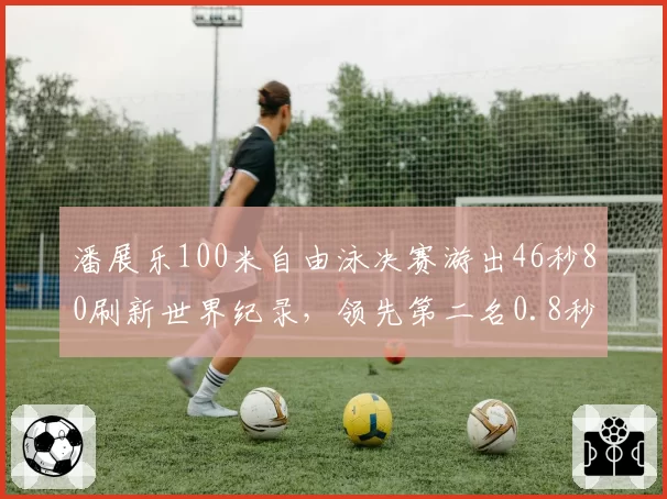 潘展乐100米自由泳决赛游出46秒80刷新世界纪录，领先第二名0.8秒触壁