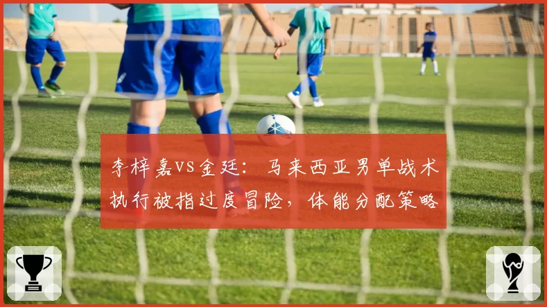 李梓嘉vs金廷：马来西亚男单战术执行被指过度冒险，体能分配策略遭名嘴批评