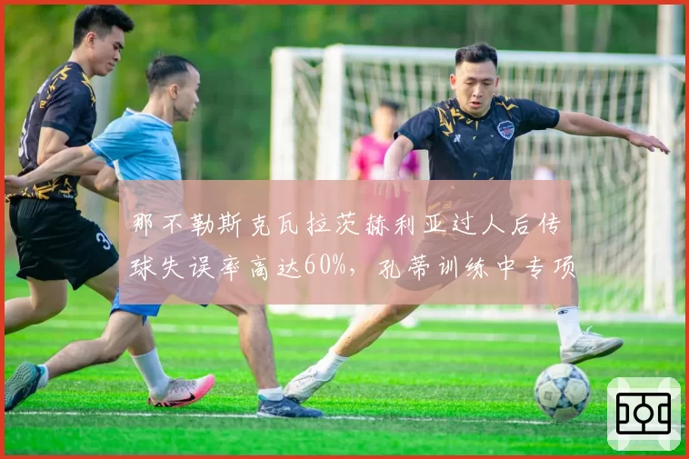 那不勒斯克瓦拉茨赫利亚过人后传球失误率高达60%，孔蒂训练中专项加练