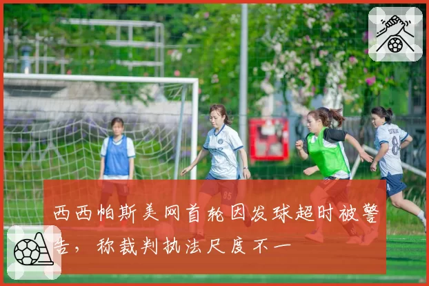 西西帕斯美网首轮因发球超时被警告，称裁判执法尺度不一