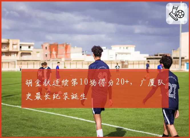胡金秋连续第10场得分20+，广厦队史最长纪录诞生