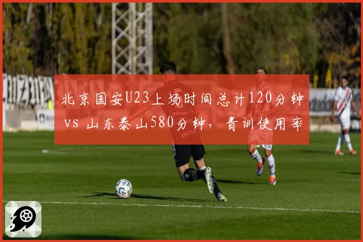 北京国安U23上场时间总计120分钟 vs 山东泰山580分钟，青训使用率两极分化？