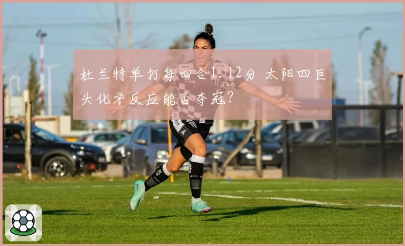 杜兰特单打每回合1.12分 太阳四巨头化学反应能否夺冠？