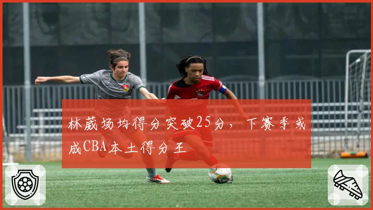 林葳场均得分突破25分，下赛季或成CBA本土得分王