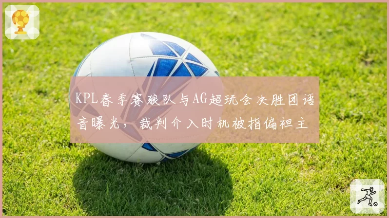 KPL春季赛狼队与AG超玩会决胜团语音曝光，裁判介入时机被指偏袒主队