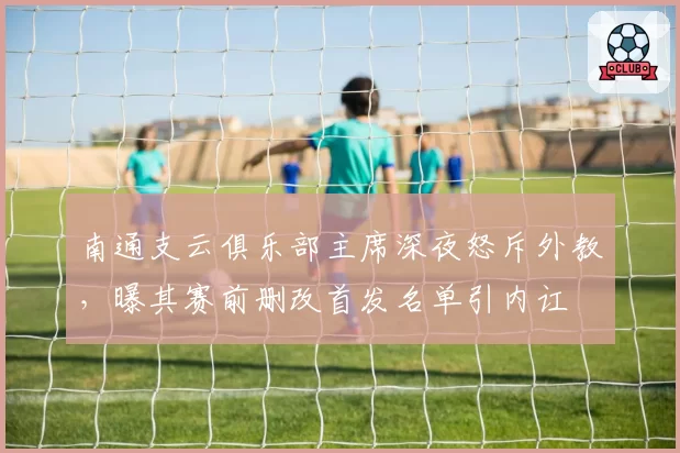 南通支云俱乐部主席深夜怒斥外教，曝其赛前删改首发名单引内讧