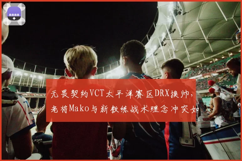 无畏契约VCT太平洋赛区DRX换帅，老将Mako与新教练战术理念冲突如何解决？