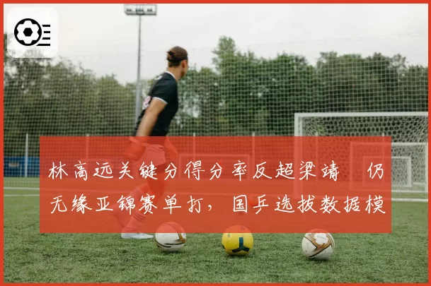 林高远关键分得分率反超梁靖崑仍无缘亚锦赛单打，国乒选拔数据模型被指自相矛盾