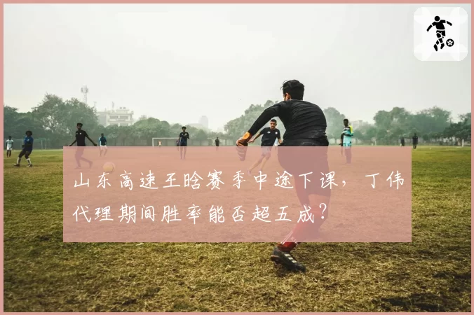 山东高速王晗赛季中途下课，丁伟代理期间胜率能否超五成？