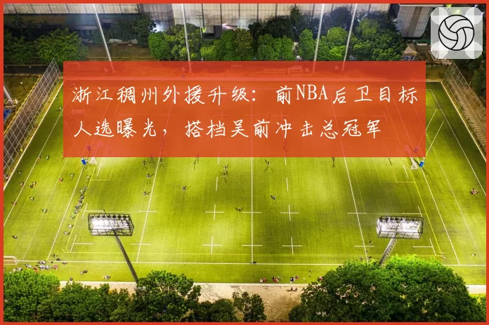 浙江稠州外援升级：前NBA后卫目标人选曝光，搭档吴前冲击总冠军