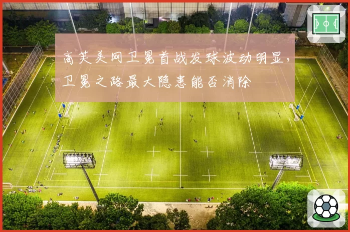 高芙美网卫冕首战发球波动明显，卫冕之路最大隐患能否消除