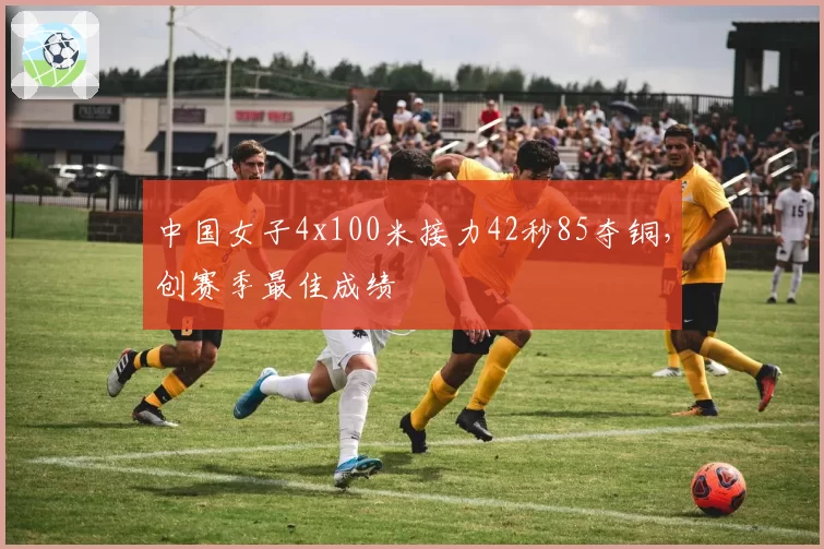 中国女子4x100米接力42秒85夺铜，创赛季最佳成绩