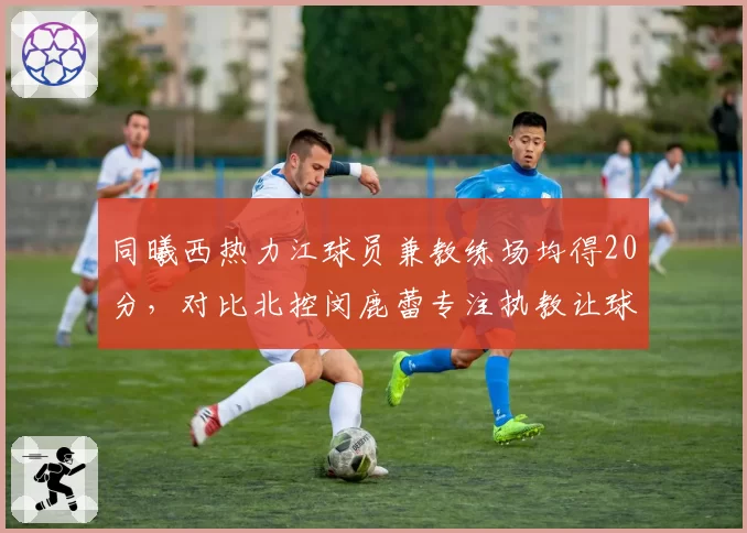 同曦西热力江球员兼教练场均得20分，对比北控闵鹿蕾专注执教让球员得分提升12%