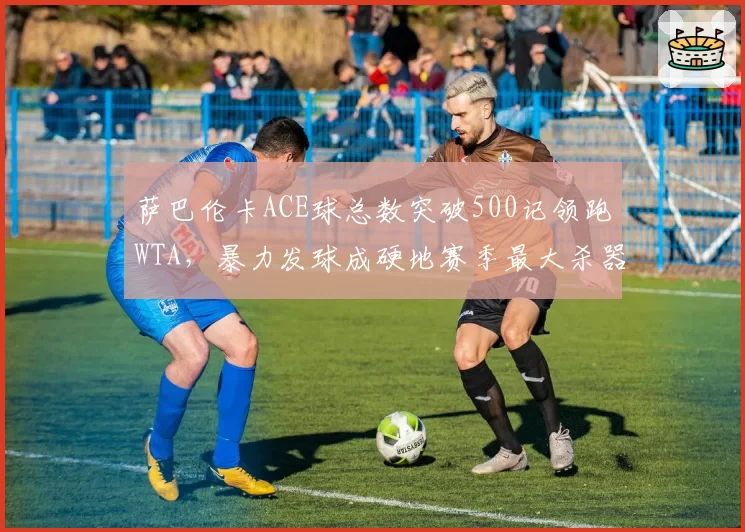萨巴伦卡ACE球总数突破500记领跑WTA，暴力发球成硬地赛季最大杀器