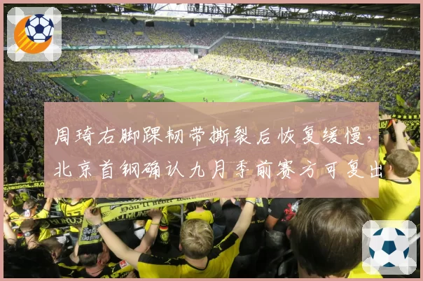 周琦右脚踝韧带撕裂后恢复缓慢，北京首钢确认九月季前赛方可复出