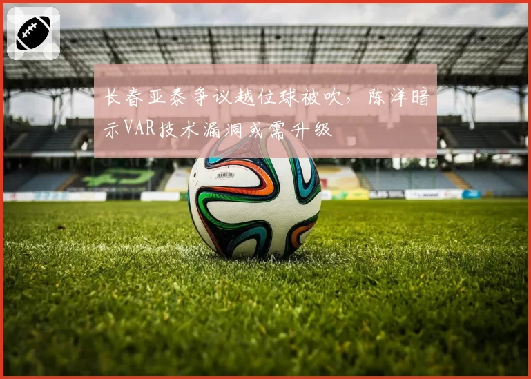 长春亚泰争议越位球被吹，陈洋暗示VAR技术漏洞或需升级