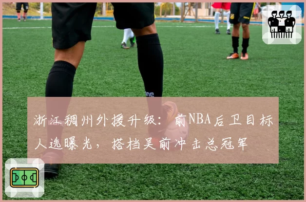 浙江稠州外援升级：前NBA后卫目标人选曝光，搭档吴前冲击总冠军