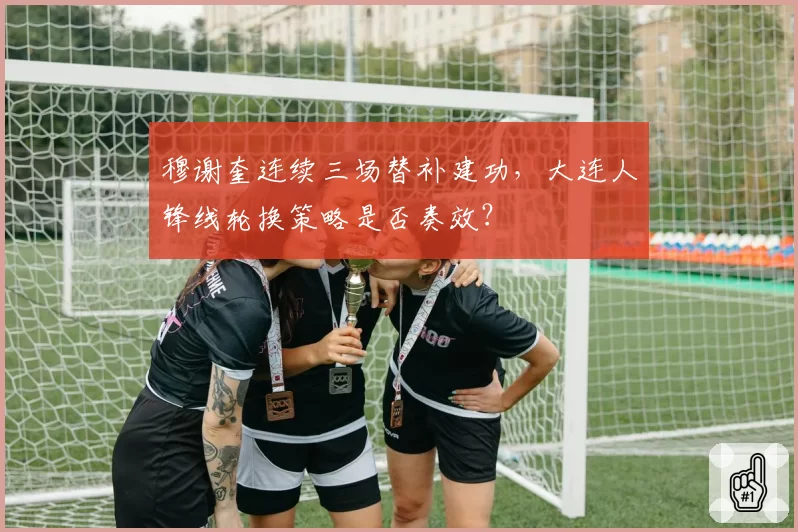 穆谢奎连续三场替补建功，大连人锋线轮换策略是否奏效？