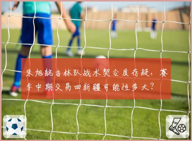 朱旭航吉林队战术契合度存疑，赛季中期交易回新疆可能性多大？