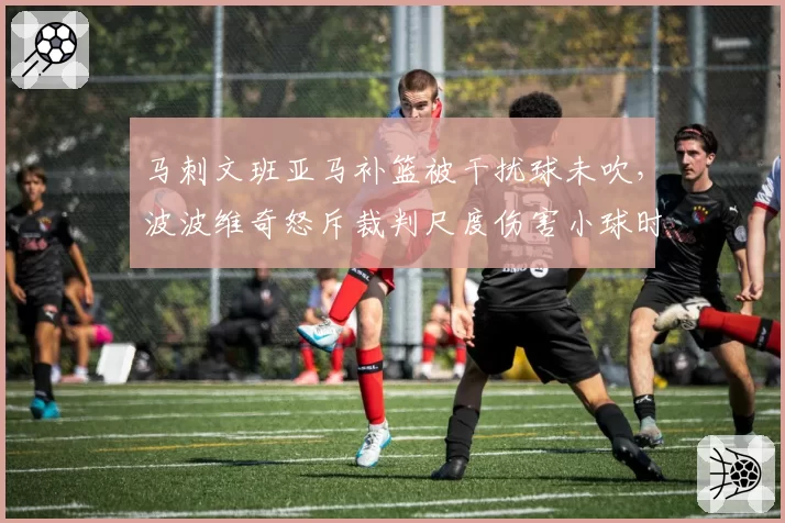 马刺文班亚马补篮被干扰球未吹，波波维奇怒斥裁判尺度伤害小球时代