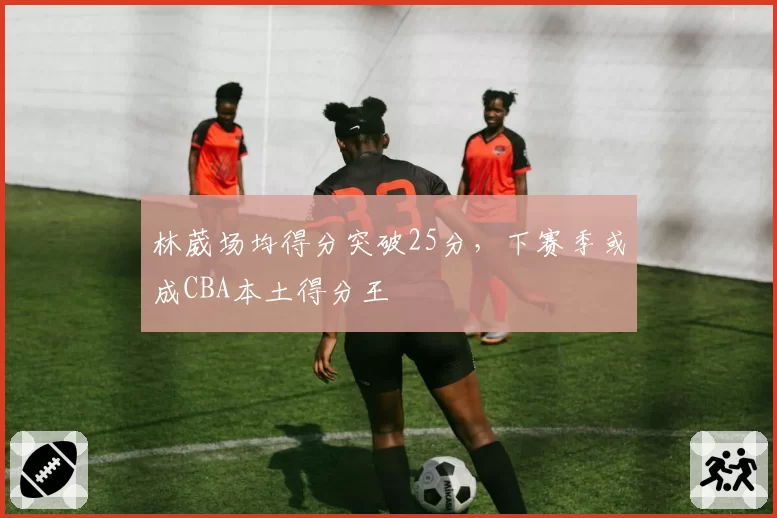 林葳场均得分突破25分，下赛季或成CBA本土得分王