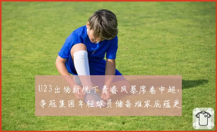 U23出场新规下青春风暴席卷中超，争冠集团年轻球员储备谁家底蕴更厚？__br_