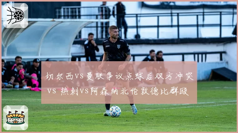 切尔西vs曼联争议点球后双方冲突 vs 热刺vs阿森纳北伦敦德比群殴，英超纪律需加强