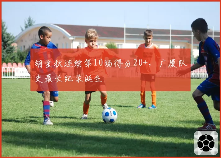 胡金秋连续第10场得分20+，广厦队史最长纪录诞生