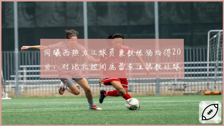 同曦西热力江球员兼教练场均得20分，对比北控闵鹿蕾专注执教让球员得分提升12%