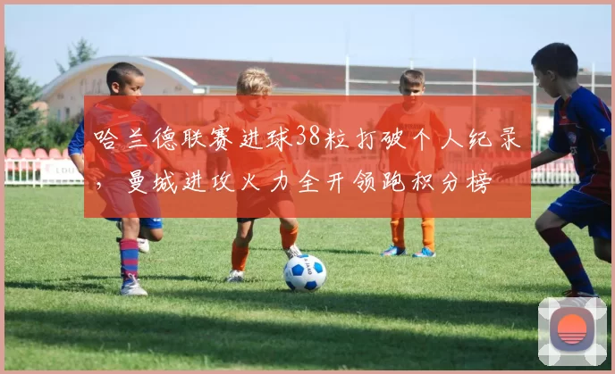 哈兰德联赛进球38粒打破个人纪录,曼城进攻火力全开领跑积分榜