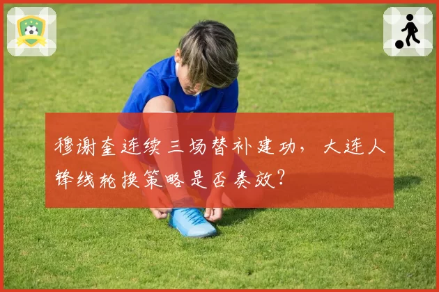 穆谢奎连续三场替补建功，大连人锋线轮换策略是否奏效？