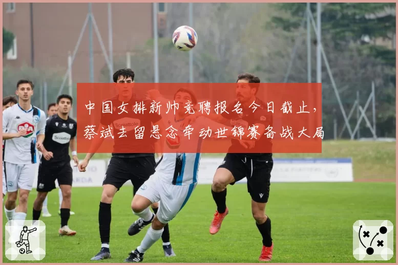 中国女排新帅竞聘报名今日截止，蔡斌去留悬念牵动世锦赛备战大局