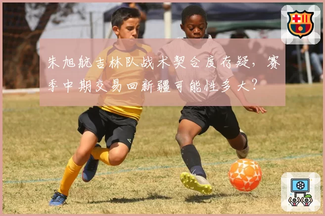 朱旭航吉林队战术契合度存疑，赛季中期交易回新疆可能性多大？