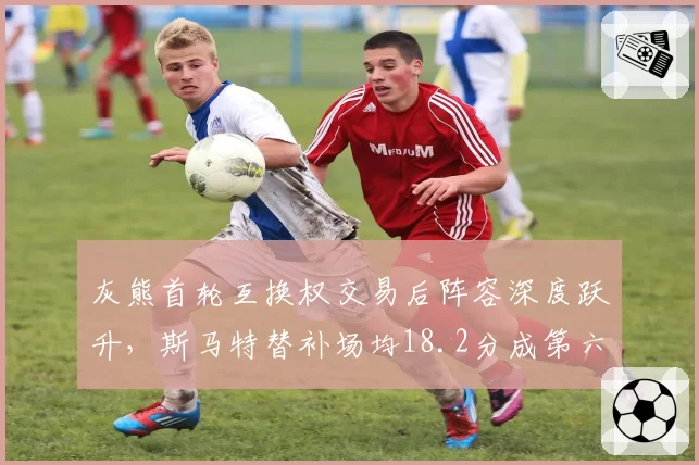灰熊首轮互换权交易后阵容深度跃升,斯马特替补场均18.2分成第六人最大变数