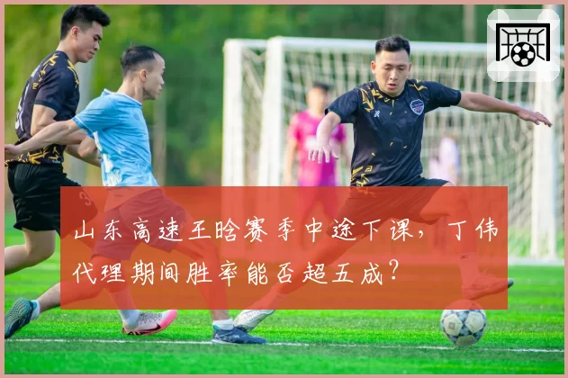 山东高速王晗赛季中途下课,丁伟代理期间胜率能否超五成?