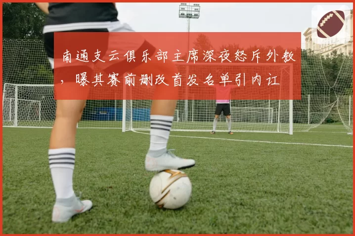南通支云俱乐部主席深夜怒斥外教，曝其赛前删改首发名单引内讧